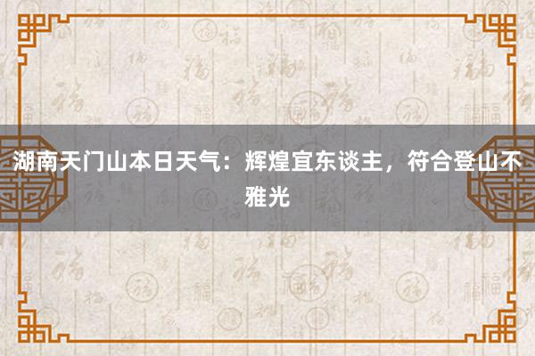 湖南天门山本日天气：辉煌宜东谈主，符合登山不雅光