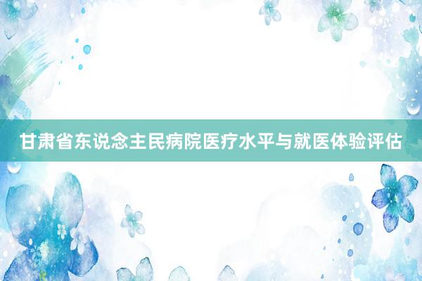 甘肃省东说念主民病院医疗水平与就医体验评估